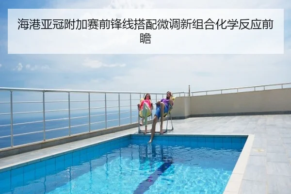 海港亚冠附加赛前锋线搭配微调新组合化学反应前瞻