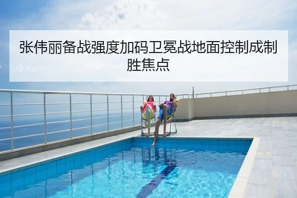 张伟丽备战强度加码卫冕战地面控制成制胜焦点