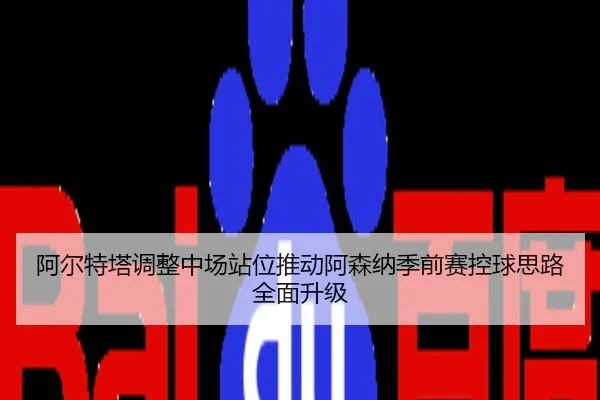 阿尔特塔调整中场站位推动阿森纳季前赛控球思路全面升级