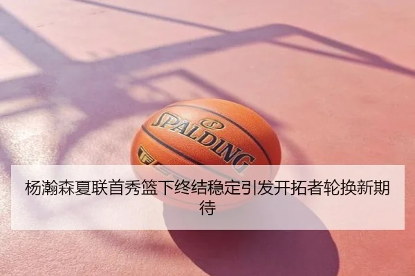 杨瀚森夏联首秀篮下终结稳定引发开拓者轮换新期待