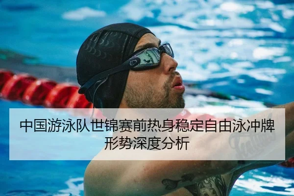中国游泳队世锦赛前热身稳定自由泳冲牌形势深度分析