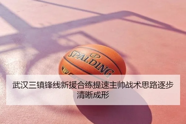 武汉三镇锋线新援合练提速主帅战术思路逐步清晰成形