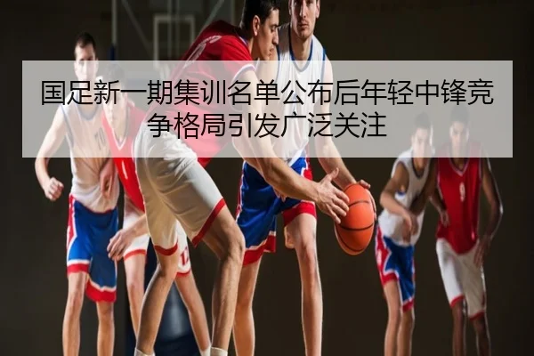 国足新一期集训名单公布后年轻中锋竞争格局引发广泛关注