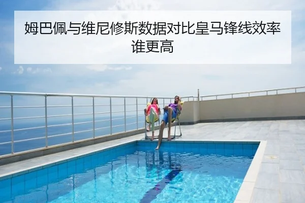 姆巴佩与维尼修斯数据对比皇马锋线效率谁更高
