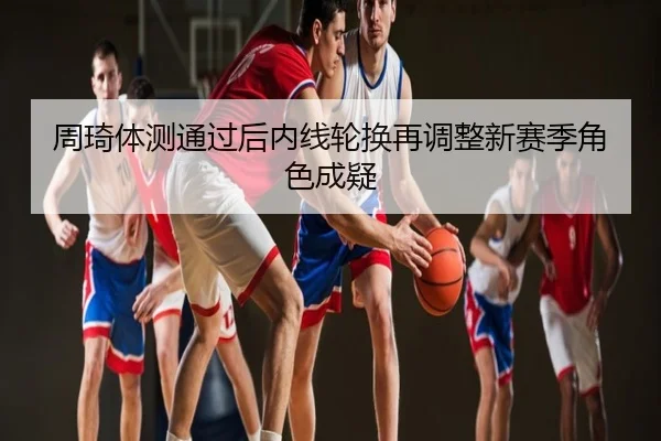 周琦体测通过后内线轮换再调整新赛季角色成疑