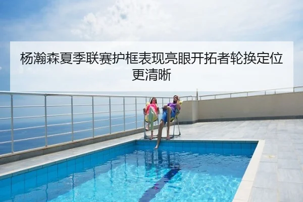 杨瀚森夏季联赛护框表现亮眼开拓者轮换定位更清晰