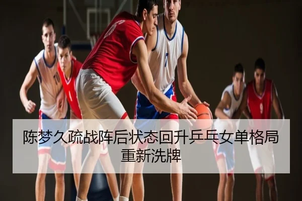 陈梦久疏战阵后状态回升乒乓女单格局重新洗牌